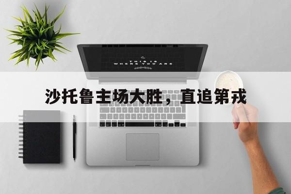 云开体育官网入口-沙托鲁主场大胜，直追第戎